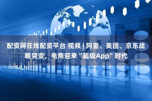 配资网在线配资平台 视频 | 阿里、美团、京东战略突变，电商迎来“超级App”时代