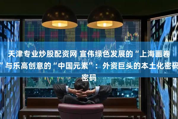 天津专业炒股配资网 宣伟绿色发展的“上海画卷”与乐高创意的“中国元素”：外资巨头的本土化密码