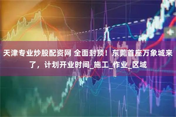 天津专业炒股配资网 全面封顶！东莞首座万象城来了，计划开业时间_施工_作业_区域