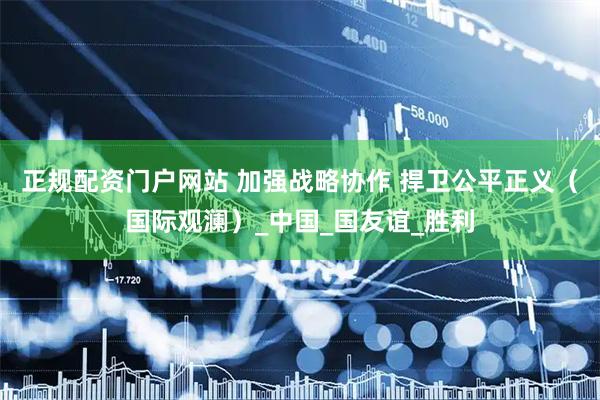 正规配资门户网站 加强战略协作 捍卫公平正义（国际观澜）_中国_国友谊_胜利