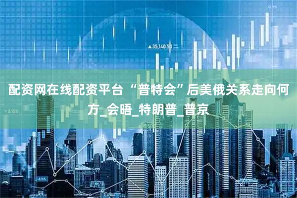 配资网在线配资平台 “普特会”后美俄关系走向何方_会晤_特朗普_普京