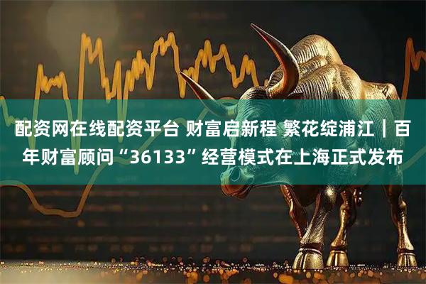 配资网在线配资平台 财富启新程 繁花绽浦江｜百年财富顾问“36133”经营模式在上海正式发布