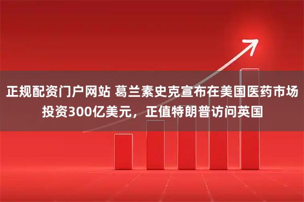 正规配资门户网站 葛兰素史克宣布在美国医药市场投资300亿美元，正值特朗普访问英国
