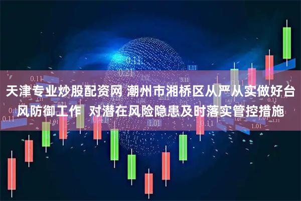 天津专业炒股配资网 潮州市湘桥区从严从实做好台风防御工作  对潜在风险隐患及时落实管控措施