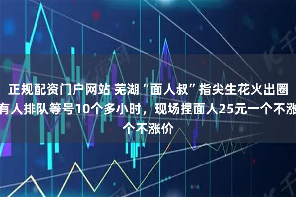 正规配资门户网站 芜湖“面人叔”指尖生花火出圈：有人排队等号10个多小时，现场捏面人25元一个不涨价