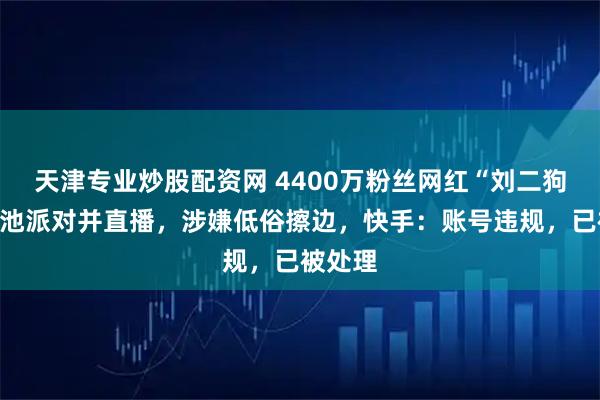 天津专业炒股配资网 4400万粉丝网红“刘二狗”办泳池派对并直播，涉嫌低俗擦边，快手：账号违规，已被处理