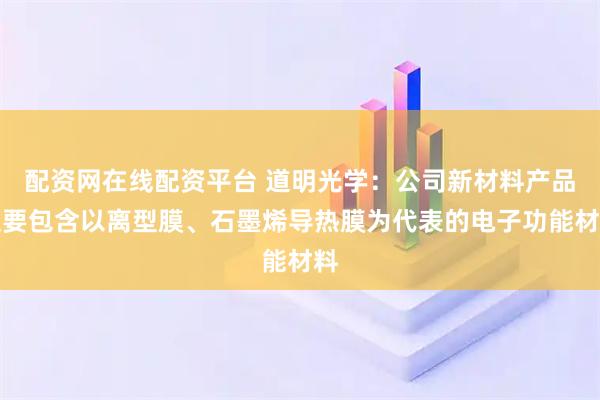 配资网在线配资平台 道明光学：公司新材料产品主要包含以离型膜、石墨烯导热膜为代表的电子功能材料