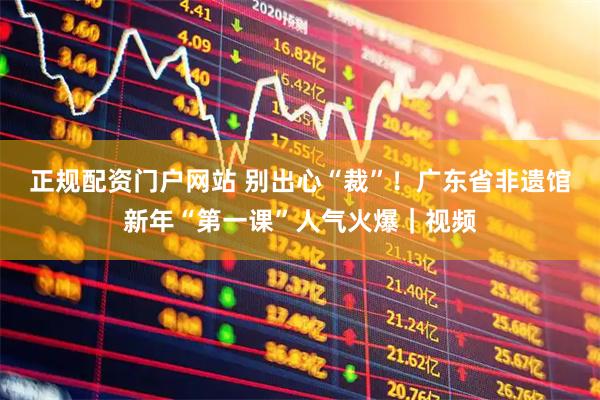 正规配资门户网站 别出心“裁”！广东省非遗馆新年“第一课”人气火爆｜视频