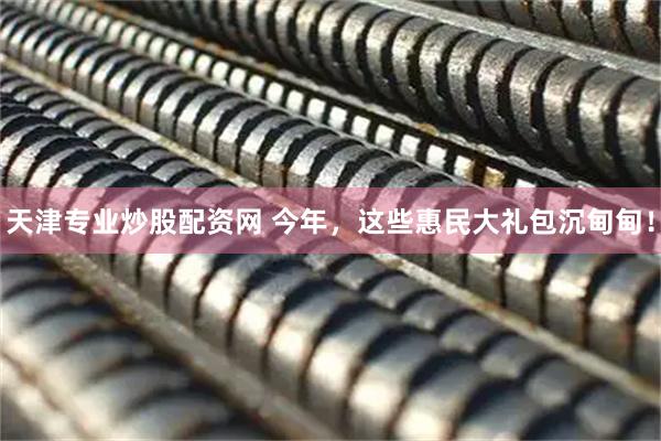 天津专业炒股配资网 今年，这些惠民大礼包沉甸甸！