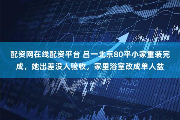 配资网在线配资平台 吕一北京80平小家重装完成，她出差没人验收，家里浴室改成单人盆