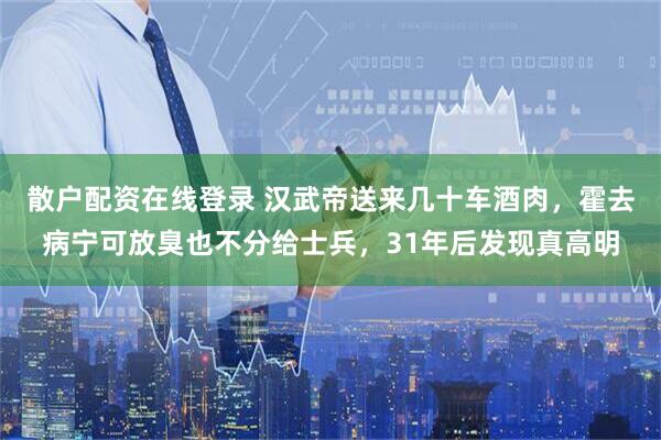 散户配资在线登录 汉武帝送来几十车酒肉，霍去病宁可放臭也不分给士兵，31年后发现真高明