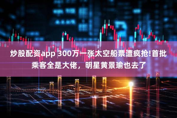 炒股配资app 300万一张太空船票遭疯抢!首批乘客全是大佬，明星黄景瑜也去了