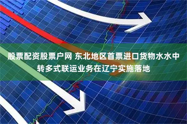 股票配资股票户网 东北地区首票进口货物水水中转多式联运业务在辽宁实施落地