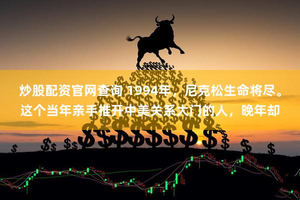 炒股配资官网查询 1994年，尼克松生命将尽。这个当年亲手推开中美关系大门的人，晚年却