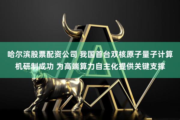 哈尔滨股票配资公司 我国首台双核原子量子计算机研制成功 为高端算力自主化提供关键支撑