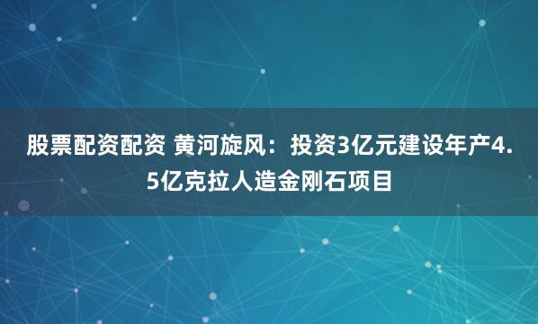 股票配资配资 黄河旋风：投资3亿元建设年产4.5亿克拉人造金刚石项目
