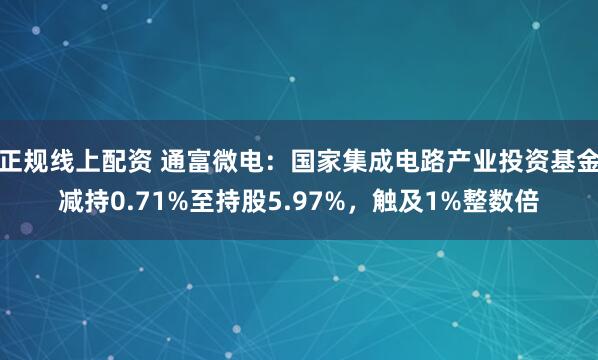正规线上配资 通富微电：国家集成电路产业投资基金减持0.71%至持股5.97%，触及1%整数倍