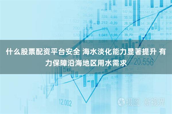 什么股票配资平台安全 海水淡化能力显著提升 有力保障沿海地区用水需求
